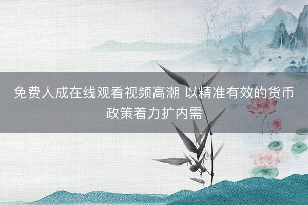免费人成在线观看视频高潮 以精准有效的货币政策着力扩内需