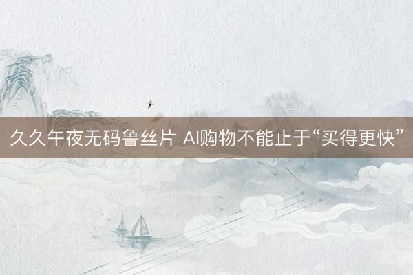 久久午夜无码鲁丝片 AI购物不能止于“买得更快”