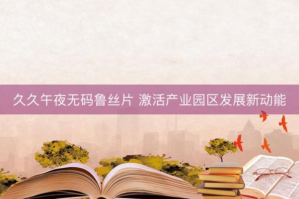 久久午夜无码鲁丝片 激活产业园区发展新动能