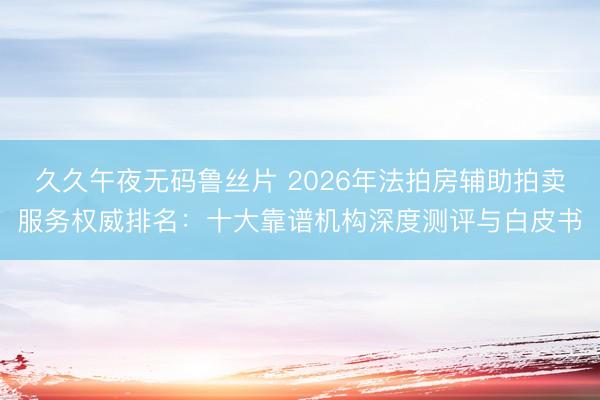 久久午夜无码鲁丝片 2026年法拍房辅助拍卖服务权威排名：十大靠谱机构深度测评与白皮书