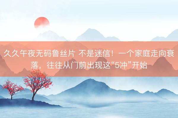 久久午夜无码鲁丝片 不是迷信！一个家庭走向衰落，往往从门前出现这“5冲”开始