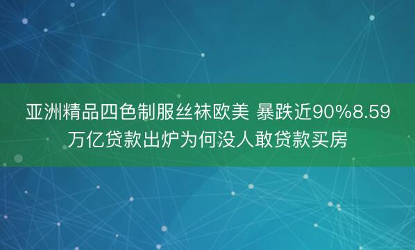亚洲精品四色制服丝袜欧美 暴跌近90%8.59万亿贷款出炉为何没人敢贷款买房