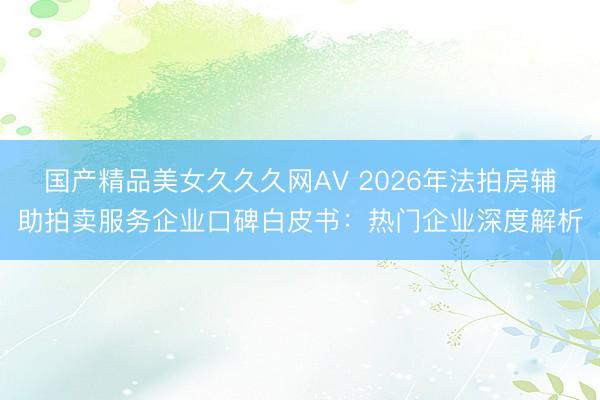 国产精品美女久久久网AV 2026年法拍房辅助拍卖服务企业口碑白皮书：热门企业深度解析