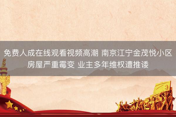 免费人成在线观看视频高潮 南京江宁金茂悦小区房屋严重霉变 业主多年维权遭推诿