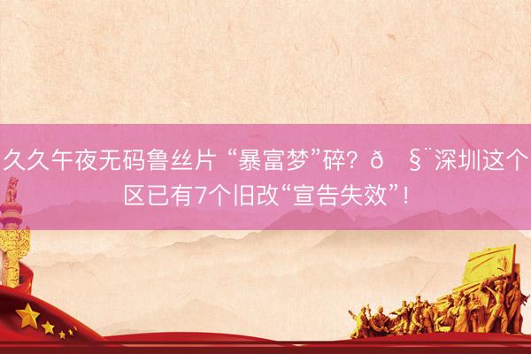 久久午夜无码鲁丝片 “暴富梦”碎？🧨深圳这个区已有7个旧改“宣告失效”！