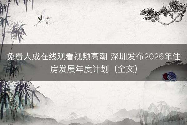 免费人成在线观看视频高潮 深圳发布2026年住房发展年度计划（全文）