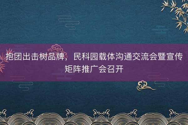 抱团出击树品牌，民科园载体沟通交流会暨宣传矩阵推广会召开
