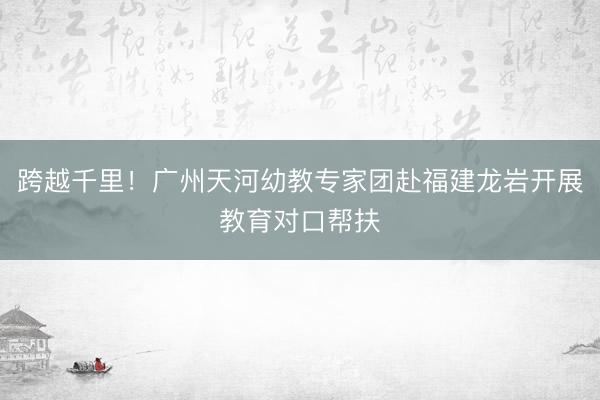跨越千里！广州天河幼教专家团赴福建龙岩开展教育对口帮扶