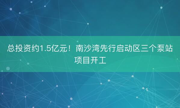 总投资约1.5亿元！南沙湾先行启动区三个泵站项目开工