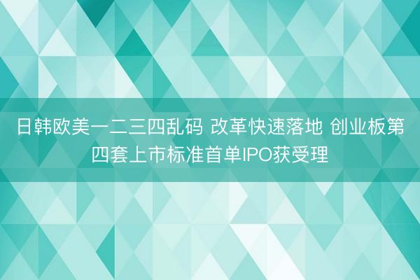 日韩欧美一二三四乱码 改革快速落地 创业板第四套上市标准首单IPO获受理