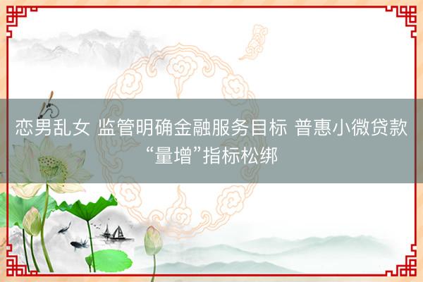 恋男乱女 监管明确金融服务目标 普惠小微贷款“量增”指标松绑