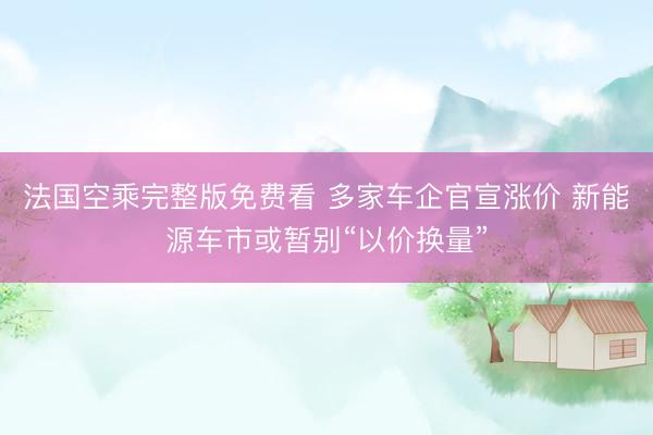法国空乘完整版免费看 多家车企官宣涨价 新能源车市或暂别“以价换量”