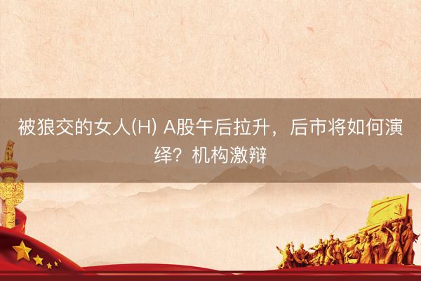 被狼交的女人(H) A股午后拉升，后市将如何演绎？机构激辩