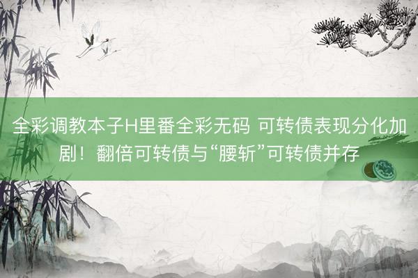 全彩调教本子H里番全彩无码 可转债表现分化加剧！翻倍可转债与“腰斩”可转债并存