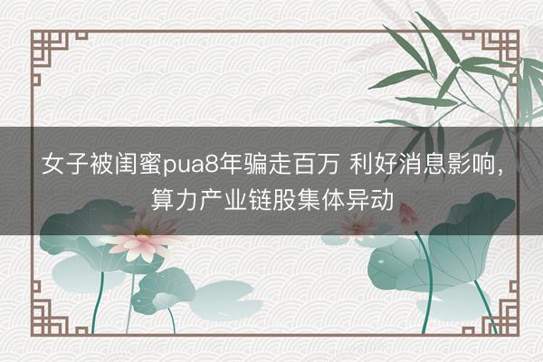 女子被闺蜜pua8年骗走百万 利好消息影响,算力产业链股集体异动