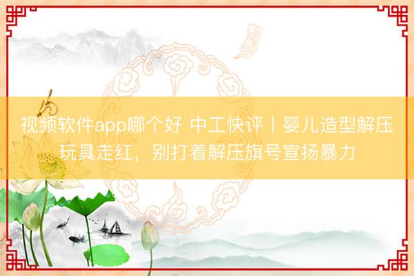 视频软件app哪个好 中工快评丨婴儿造型解压玩具走红，别打着解压旗号宣扬暴力