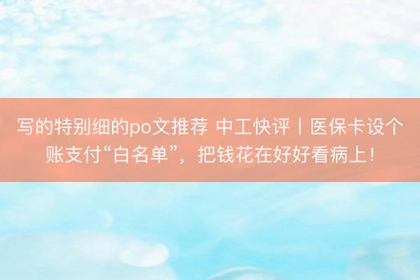写的特别细的po文推荐 中工快评丨医保卡设个账支付“白名单”，把钱花在好好看病上！