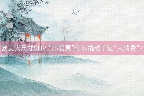 欧美大尺寸SUV “小发票”何以撬动千亿“大消费”？