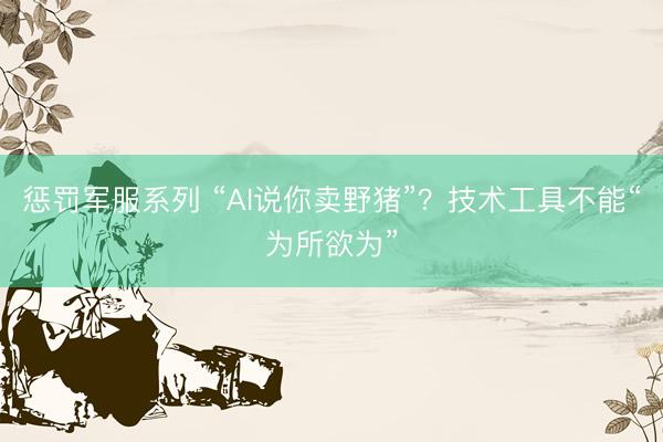 惩罚军服系列 “AI说你卖野猪”？技术工具不能“为所欲为”