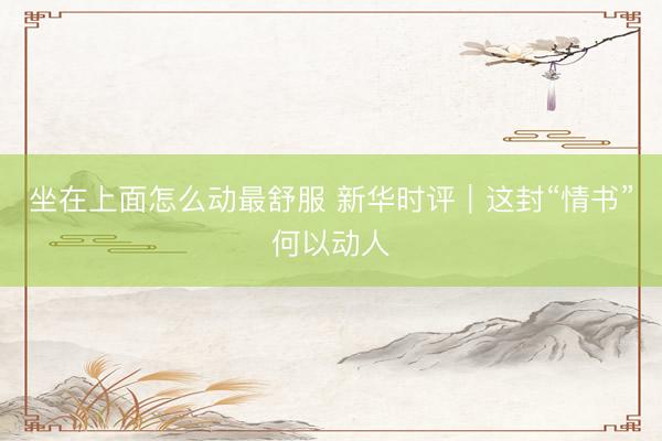 坐在上面怎么动最舒服 新华时评｜这封“情书”何以动人