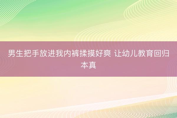 男生把手放进我内裤揉摸好爽 让幼儿教育回归本真