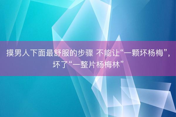 摸男人下面最舒服的步骤 不能让“一颗坏杨梅”，坏了“一整片杨梅林”