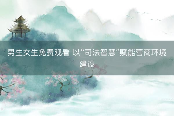 男生女生免费观看 以“司法智慧”赋能营商环境建设