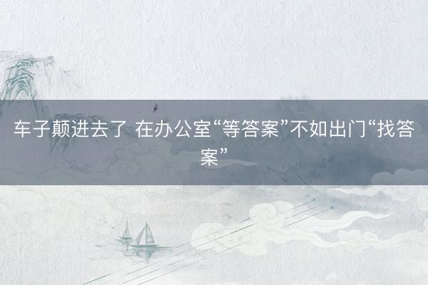 车子颠进去了 在办公室“等答案”不如出门“找答案”