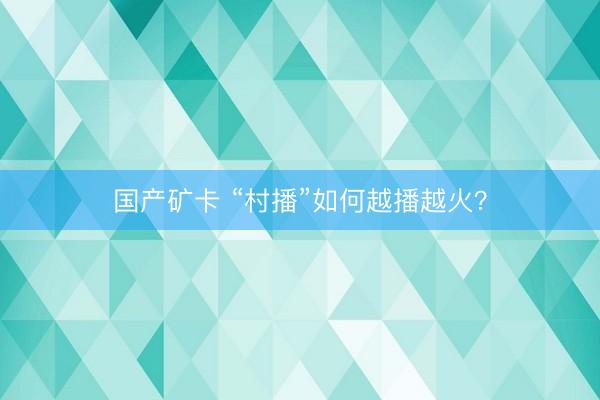 国产矿卡 “村播”如何越播越火？