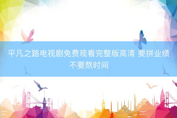 平凡之路电视剧免费观看完整版高清 要拼业绩不要熬时间