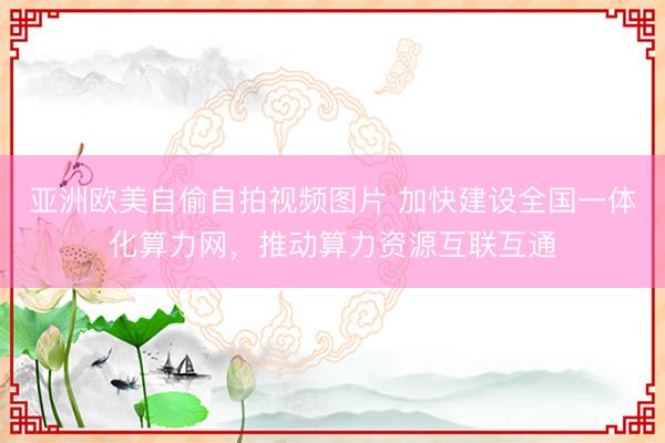 亚洲欧美自偷自拍视频图片 加快建设全国一体化算力网，推动算力资源互联互通