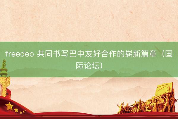 freedeo 共同书写巴中友好合作的崭新篇章（国际论坛）