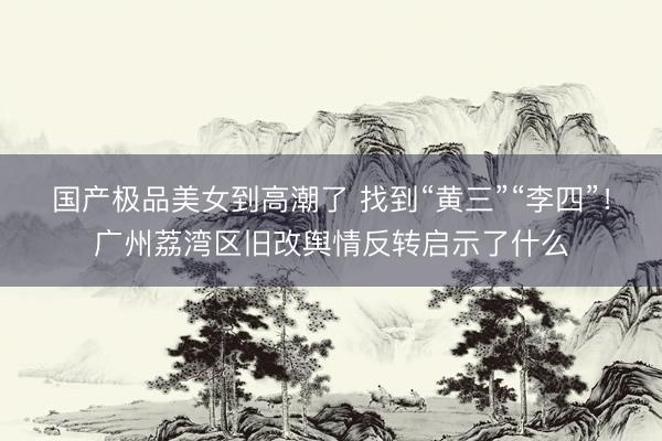 国产极品美女到高潮了 找到“黄三”“李四”！广州荔湾区旧改舆情反转启示了什么