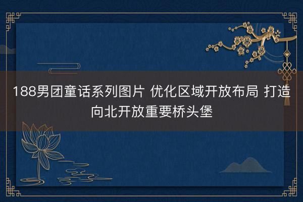 188男团童话系列图片 优化区域开放布局 打造向北开放重要桥头堡