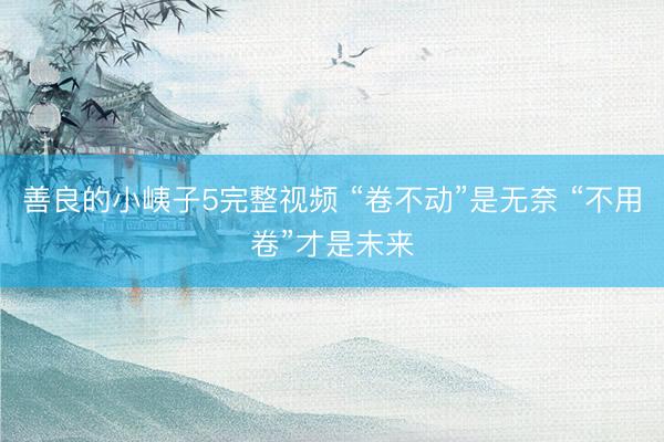 善良的小峓子5完整视频 “卷不动”是无奈 “不用卷”才是未来