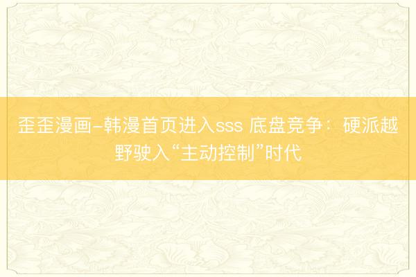 歪歪漫画-韩漫首页进入sss 底盘竞争：硬派越野驶入“主动控制”时代