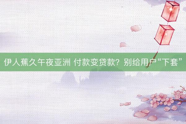 伊人蕉久午夜亚洲 付款变贷款？别给用户“下套”