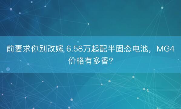 前妻求你别改嫁 6.58万起配半固态电池，MG4价格有多香？