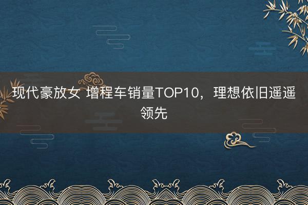 现代豪放女 增程车销量TOP10，理想依旧遥遥领先