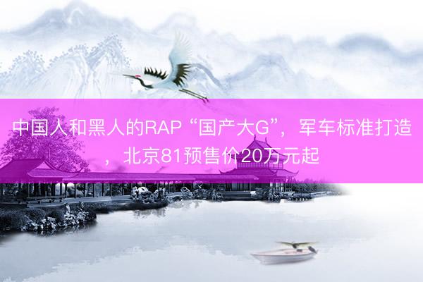 中国人和黑人的RAP “国产大G”，军车标准打造，北京81预售价20万元起