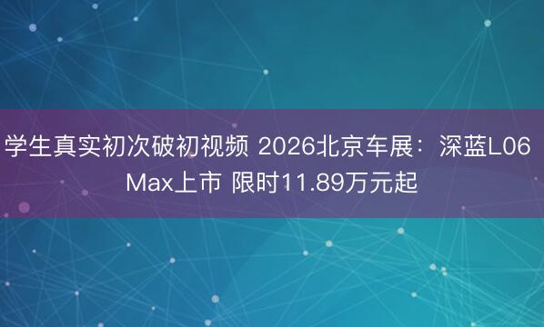 学生真实初次破初视频 2026北京车展：深蓝L06 Max上市 限时11.89万元起