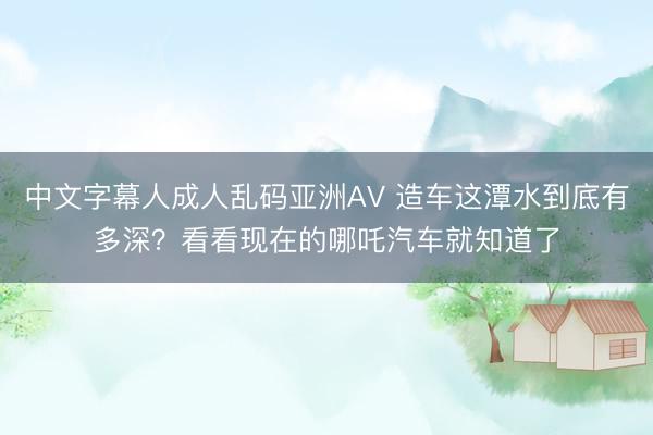 中文字幕人成人乱码亚洲AV 造车这潭水到底有多深？看看现在的哪吒汽车就知道了