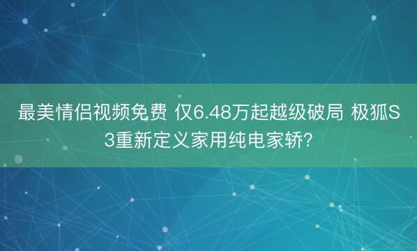 最美情侣视频免费 仅6.48万起越级破局 极狐S3重新定义家用纯电家轿？