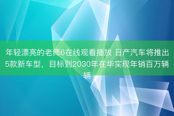 年轻漂亮的老师6在线观看播放 日产汽车将推出5款新车型，目标到2030年在华实现年销百万辆