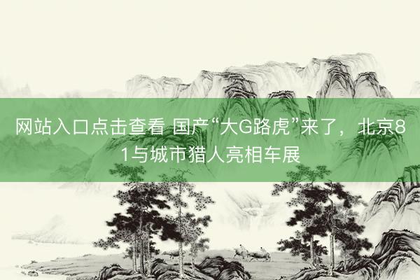 网站入口点击查看 国产“大G路虎”来了，北京81与城市猎人亮相车展