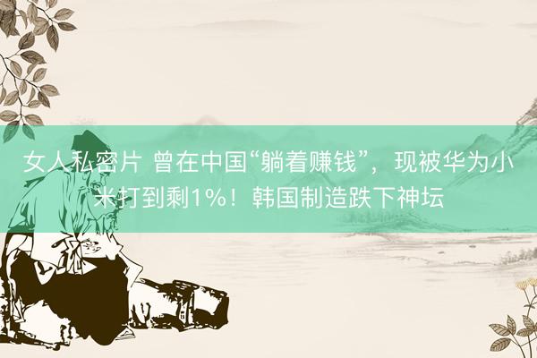 女人私密片 曾在中国“躺着赚钱”，现被华为小米打到剩1%！韩国制造跌下神坛