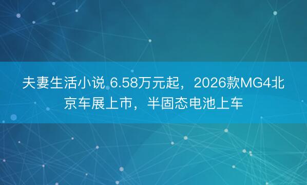 夫妻生活小说 6.58万元起，2026款MG4北京车展上市，半固态电池上车