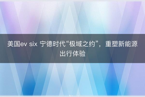 美国ev six 宁德时代“极域之约”，重塑新能源出行体验