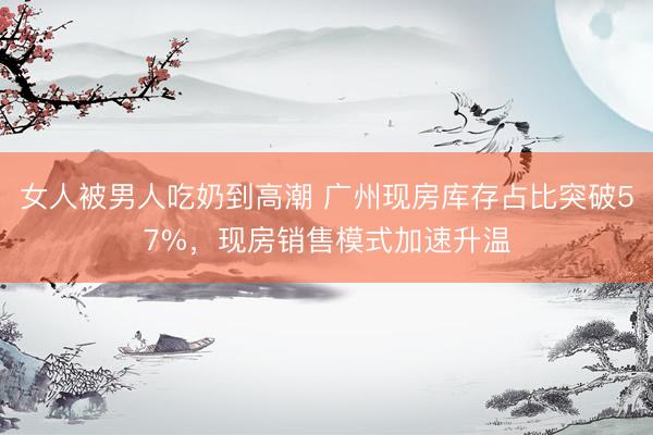 女人被男人吃奶到高潮 广州现房库存占比突破57%，现房销售模式加速升温