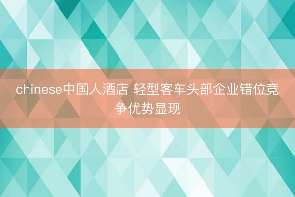 chinese中国人酒店 轻型客车头部企业错位竞争优势显现